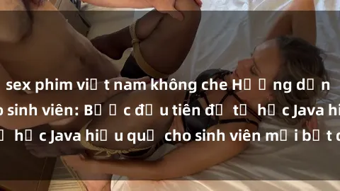 sex phim việt nam không che Hướng dẫn cách học Java cho sinh viên: Bước đầu tiên để tự học Java hiệu quả cho sinh viên mới bắt đầu là gì?