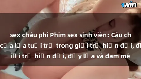 sex châu phi Phim sex sinh viên: Câu chuyện nóng bỏng của lứa tuổi trẻ trong giới trẻ hiện đại, đầy lửa và đam mê