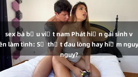 sex bà bầu việt nam Phát hiện gái sinh viên làm tình: Sự thật đau lòng hay hiểm nguy?