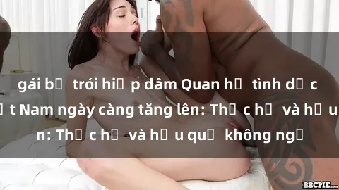 gái bị trói hiếp dâm Quan hệ tình dục của nữ sinh Việt Nam ngày càng tăng lên: Thực hư và hậu quả không ngờ