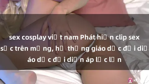 sex cosplay việt nam Phát hiện clip sex nữ sinh gây sốc trên mạng, hệ thống giáo dục đối diện áp lực lớn