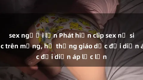 sex người lớn Phát hiện clip sex nữ sinh gây sốc trên mạng, hệ thống giáo dục đối diện áp lực lớn