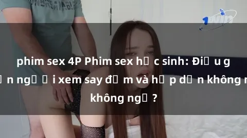 phim sex 4P Phim sex học sinh: Điều gì khiến người xem say đắm và hấp dẫn không ngờ?