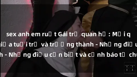 sex anh em ruột Gái trẻ quan hệ: Mối quan hệ khác biệt giữa tuổi trẻ và trưởng thành - Những điều cần biết và cảnh báo từ chuyên gia