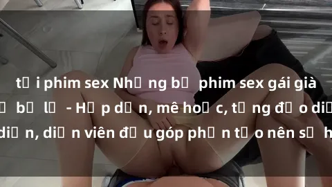 tải phim sex Những bộ phim sex gái già đỉnh cao không thể bỏ lỡ - Hấp dẫn, mê hoặc, từng đạo diễn, diễn viên đều góp phần tạo nên sự hấp dẫn, kích thích.