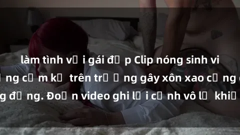 làm tình với gái đẹp Clip nóng sinh viên gây sốc: Hành động cấm kỵ trên trường gây xôn xao cộng đồng. Đoạn video ghi lại cảnh vô lễ khiến dư luận bức xúc.