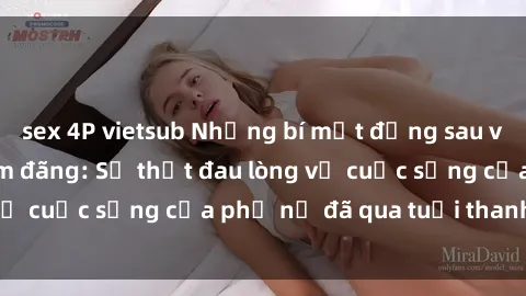 sex 4P vietsub Những bí mật đằng sau vẻ ngoài gái già dâm đãng: Sự thật đau lòng về cuộc sống của phụ nữ đã qua tuổi thanh xuân