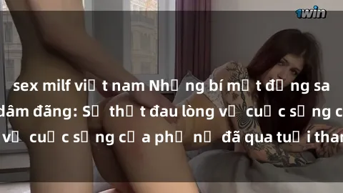 sex milf việt nam Những bí mật đằng sau vẻ ngoài gái già dâm đãng: Sự thật đau lòng về cuộc sống của phụ nữ đã qua tuổi thanh xuân