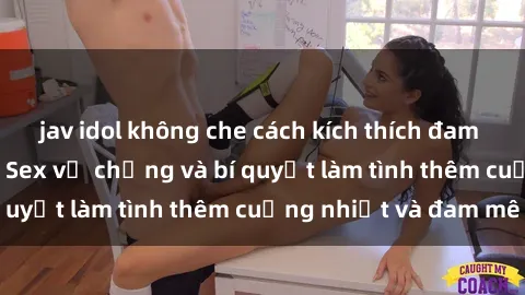 jav idol không che cách kích thích đam mê trong hôn nhân: Sex vợ chồng và bí quyết làm tình thêm cuồng nhiệt và đam mê