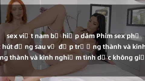 sex việt nam bị hiếp dâm Phim sex phụ nữ lớn tuổi: Sức hút đằng sau vẻ đẹp trưởng thành và kinh nghiệm tình dục không giới hạn