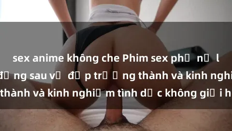 sex anime không che Phim sex phụ nữ lớn tuổi: Sức hút đằng sau vẻ đẹp trưởng thành và kinh nghiệm tình dục không giới hạn