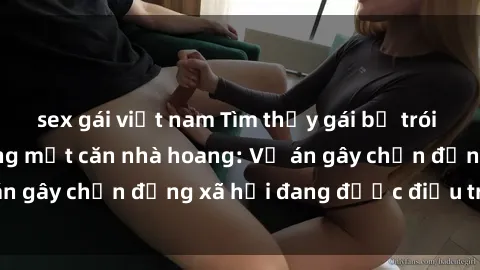 sex gái việt nam Tìm thấy gái bị trói và bị hiếp dâm trong một căn nhà hoang: Vụ án gây chấn động xã hội đang được điều tra vào.