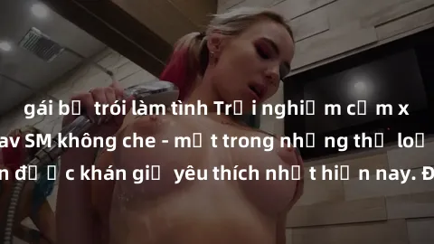 gái bị trói làm tình Trải nghiệm cảm xúc thăng hoa với jav SM không che - một trong những thể loại phim người lớn được khán giả yêu thích nhất hiện nay. Đảm bảo đem lại sự hấp dẫn, kích thích tối đa c