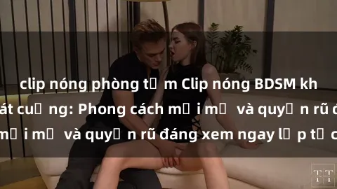 clip nóng phòng tắm Clip nóng BDSM khiến người xem phát cuồng: Phong cách mới mẻ và quyến rũ đáng xem ngay lập tức!