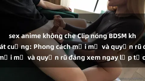 sex anime không che Clip nóng BDSM khiến người xem phát cuồng: Phong cách mới mẻ và quyến rũ đáng xem ngay lập tức!