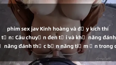 phim sex jav Kinh hoàng và đầy kích thích với phim sex tra tấn: Câu chuyện đen tối và khả năng đánh thức bản năng tiềm ẩn trong con người