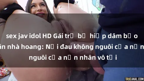 sex jav idol HD Gái trẻ bị hiếp dâm bạo lực trong căn nhà hoang: Nỗi đau không nguôi của nạn nhân vô tội