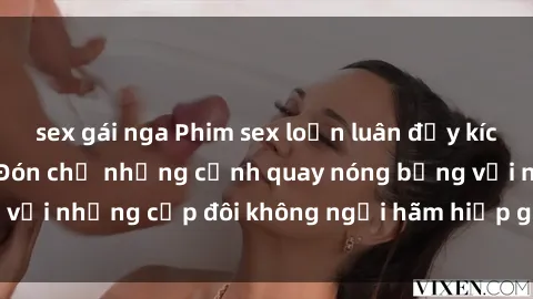 sex gái nga Phim sex loạn luân đầy kích thích không che - Đón chờ những cảnh quay nóng bỏng với những cặp đôi không ngại hãm hiếp gia đình trong lòng