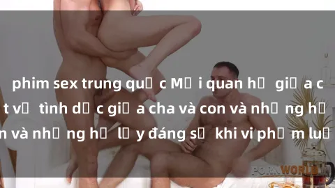 phim sex trung quốc Mối quan hệ giữa cha và con: Sự thật về tình dục giữa cha và con và những hệ lụy đáng sợ khi vi phạm luật pháp.