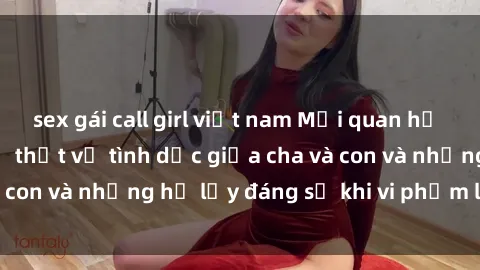 sex gái call girl việt nam Mối quan hệ giữa cha và con: Sự thật về tình dục giữa cha và con và những hệ lụy đáng sợ khi vi phạm luật pháp.