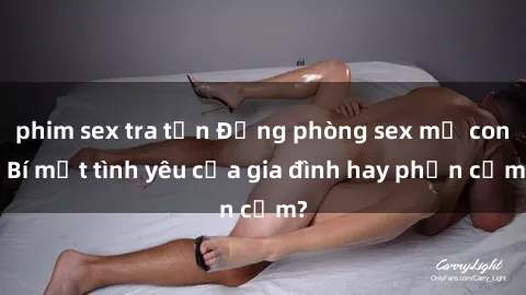 phim sex tra tấn Động phòng sex mẹ con: Bí mật tình yêu của gia đình hay phản cảm?