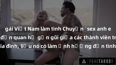 gái Việt Nam làm tình Chuyện `sex anh em ruột` - Đề cập đến quan hệ gần gũi giữa các thành viên trong gia đình, liệu nó có làm ảnh hưởng đến tình cảm gia đình hay không?