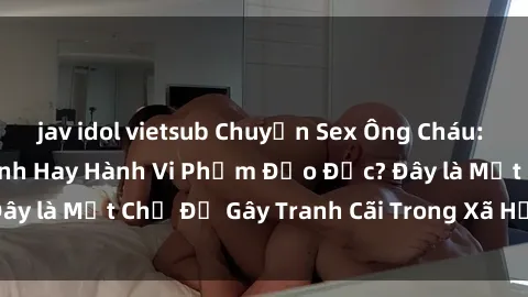 jav idol vietsub Chuyện Sex Ông Cháu: Mối Quan Hệ Gia Đình Hay Hành Vi Phạm Đạo Đức? Đây là Một Chủ Đề Gây Tranh Cãi Trong Xã Hội Hiện Nay.