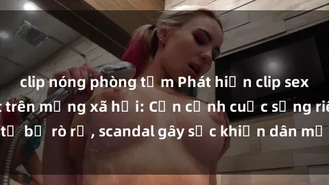 clip nóng phòng tắm Phát hiện clip sex quay lén hot nhất trên mạng xã hội: Cận cảnh cuộc sống riêng tư bị rò rỉ, scandal gây sốc khiến dân mạng không khỏi bàng hoàng