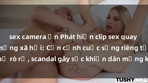 sex camera ẩn Phát hiện clip sex quay lén hot nhất trên mạng xã hội: Cận cảnh cuộc sống riêng tư bị rò rỉ, scandal gây sốc khiến dân mạng không khỏi bàng hoàng