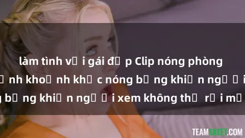 làm tình với gái đẹp Clip nóng phòng tắm gây sốt: Cận cảnh khoảnh khắc nóng bỏng khiến người xem không thể rời mắt