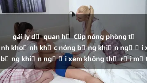 gái ly dị quan hệ Clip nóng phòng tắm gây sốt: Cận cảnh khoảnh khắc nóng bỏng khiến người xem không thể rời mắt