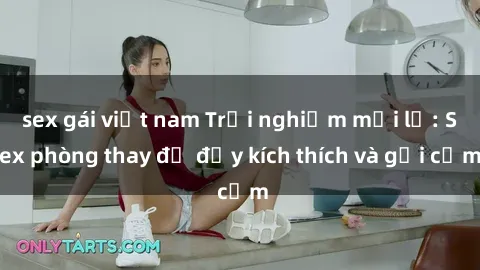 sex gái việt nam Trải nghiệm mới lạ: Sex phòng thay đồ đầy kích thích và gợi cảm