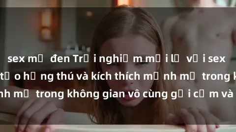sex mỹ đen Trải nghiệm mới lạ với sex phòng tắm - Cách tạo hứng thú và kích thích mạnh mẽ trong không gian vô cùng gợi cảm và lãng mạn