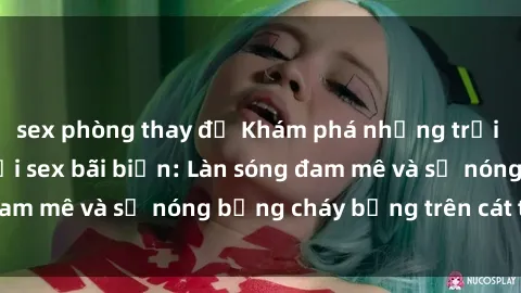 sex phòng thay đồ Khám phá những trải nghiệm độc đáo tại sex bãi biển: Làn sóng đam mê và sự nóng bỏng cháy bỏng trên cát trắng