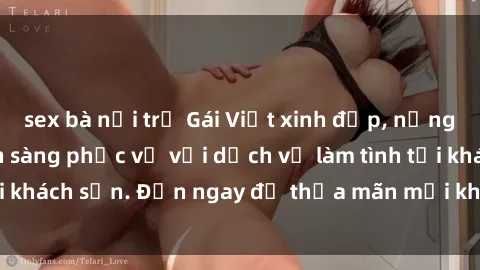 sex bà nội trợ Gái Việt xinh đẹp, nồng nàn tình cảm, sẵn sàng phục vụ với dịch vụ làm tình tại khách sạn. Đến ngay để thỏa mãn mọi khao khát của bạn!