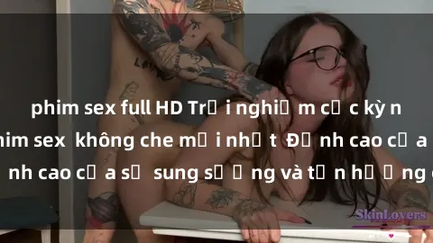 phim sex full HD Trải nghiệm cực kỳ nóng bỏng trong phim sex  không che mới nhất  Đỉnh cao của sự sung sướng và tận hưởng chân thật