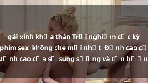 gái xinh khỏa thân Trải nghiệm cực kỳ nóng bỏng trong phim sex  không che mới nhất  Đỉnh cao của sự sung sướng và tận hưởng chân thật