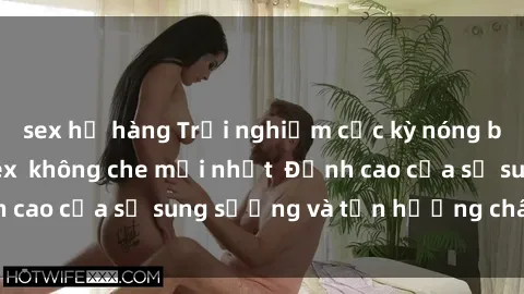 sex họ hàng Trải nghiệm cực kỳ nóng bỏng trong phim sex  không che mới nhất  Đỉnh cao của sự sung sướng và tận hưởng chân thật