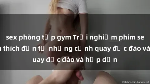 sex phòng tập gym Trải nghiệm phim sex : Sự kích thích đến từ những cảnh quay độc đáo và hấp dẫn