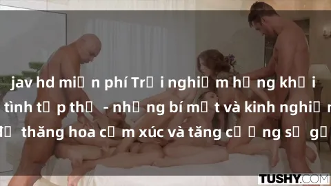jav hd miễn phí Trải nghiệm hứng khởi cùng với việc làm tình tập thể - những bí mật và kinh nghiệm để thăng hoa cảm xúc và tăng cường sự gắn kết trong mối quan hệ