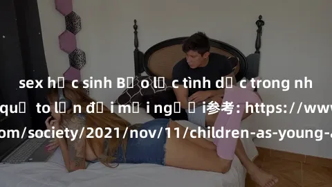 sex học sinh Bạo lực tình dục trong nhóm: nguy cơ và hậu quả to lớn đối mọi người参考: https://www.theguardian.com/society/2021/nov/11/children-as-young-as-four-are-being-sexually-abused-by-groups-in-uk
