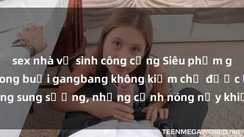 sex nhà vệ sinh công cộng Siêu phẩm gái Việt tham gia trong buổi gangbang không kiềm chế được lòng sung sướng, những cảnh nóng nảy khiến ai cũng phải mãn nhãn