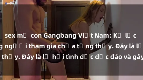 sex mẹ con Gangbang Việt Nam: Kỷ lục mới với số lượng người tham gia chưa từng thấy. Đây là lễ hội tình dục độc đáo và gây sốc.