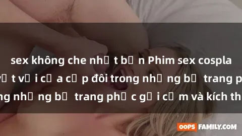 sex không che nhật bản Phim sex cosplay: Trải nghiệm tuyệt vời của cặp đôi trong những bộ trang phục gợi cảm và kích thích
