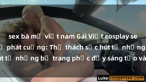 sex bà mẹ việt nam Gái Việt cosplay sexy khiến fan hâm mộ phát cuồng: Thử thách sức hút từ những bộ trang phục đầy sáng tạo và quyến rũ!
