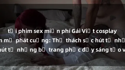 tải phim sex miễn phí Gái Việt cosplay sexy khiến fan hâm mộ phát cuồng: Thử thách sức hút từ những bộ trang phục đầy sáng tạo và quyến rũ!