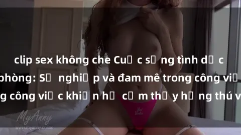 clip sex không che Cuộc sống tình dục của nhân viên văn phòng: Sự nghiệp và đam mê trong công việc khiến họ cảm thấy hứng thú với tình dục?