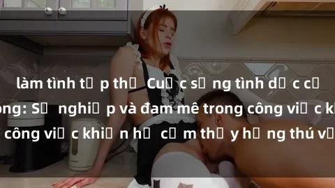 làm tình tập thể Cuộc sống tình dục của nhân viên văn phòng: Sự nghiệp và đam mê trong công việc khiến họ cảm thấy hứng thú với tình dục?