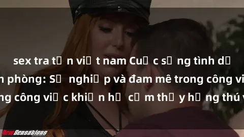 sex tra tấn việt nam Cuộc sống tình dục của nhân viên văn phòng: Sự nghiệp và đam mê trong công việc khiến họ cảm thấy hứng thú với tình dục?