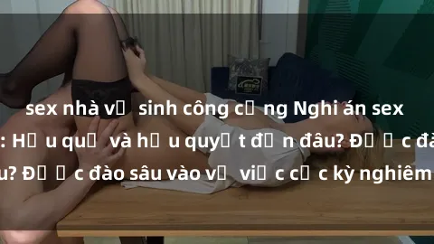 sex nhà vệ sinh công cộng Nghi án sex nhân viên nhà hàng: Hậu quả và hậu quyết đến đâu? Được đào sâu vào vụ việc cực kỳ nghiêm trọng này.